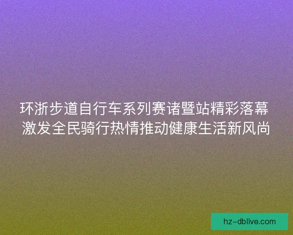 环浙步道自行车系列赛诸暨站精彩落幕 激发全民骑行热情推动健康生活新风尚 环浙步道自行车系列赛诸暨站精彩落幕 激发全民骑行热情推动健康生活新风尚