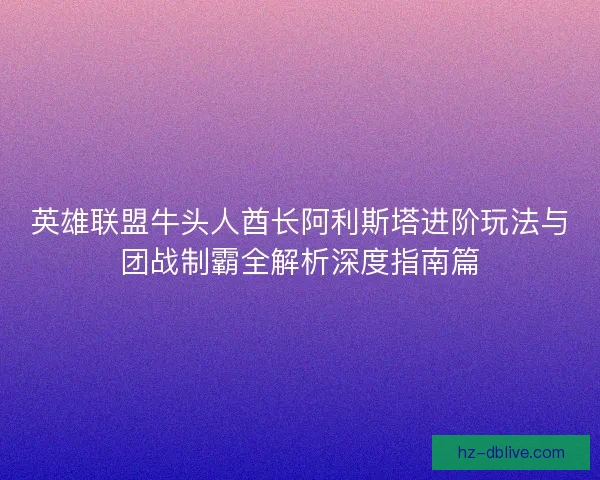 英雄联盟牛头人酋长阿利斯塔进阶玩法与团战制霸全解析深度指南篇 英雄联盟牛头人酋长阿利斯塔进阶玩法与团战制霸全解析深度指南篇