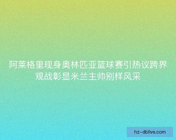 阿莱格里现身奥林匹亚篮球赛引热议跨界观战彰显米兰主帅别样风采