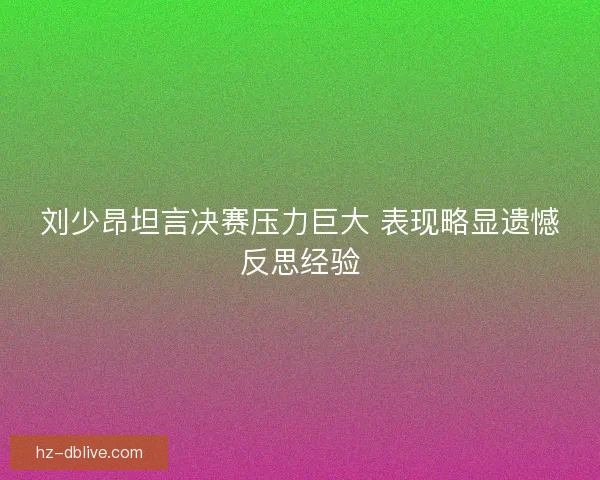 刘少昂坦言决赛压力巨大 表现略显遗憾反思经验