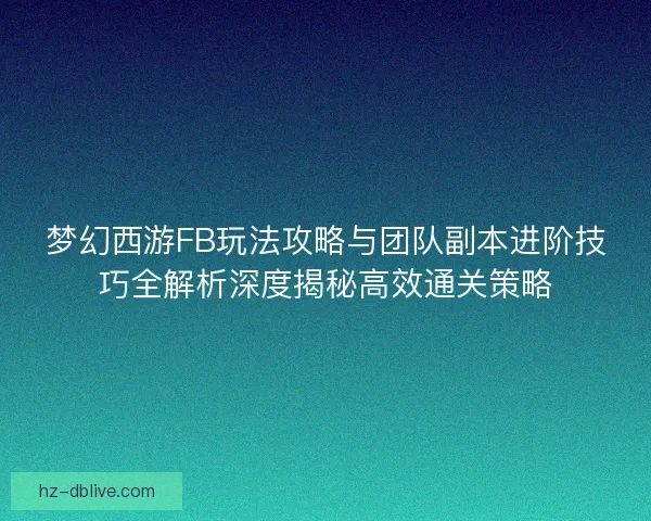 梦幻西游FB玩法攻略与团队副本进阶技巧全解析深度揭秘高效通关策略