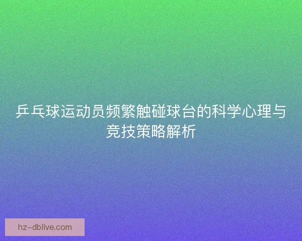 乒乓球运动员频繁触碰球台的科学心理与竞技策略解析