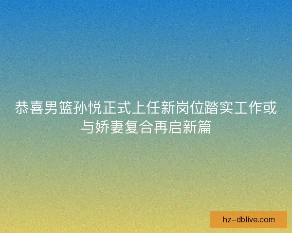 恭喜男篮孙悦正式上任新岗位踏实工作或与娇妻复合再启新篇