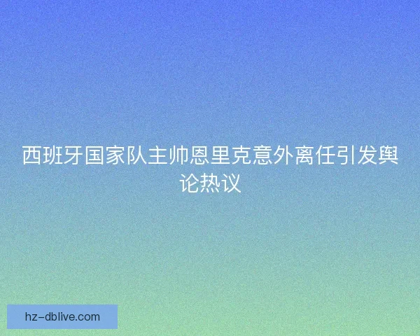 西班牙国家队主帅恩里克意外离任引发舆论热议