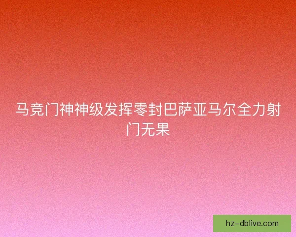 马竞门神神级发挥零封巴萨亚马尔全力射门无果