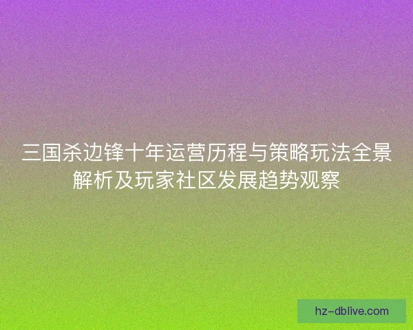 三国杀边锋十年运营历程与策略玩法全景解析及玩家社区发展趋势观察