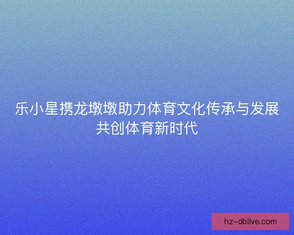 乐小星携龙墩墩助力体育文化传承与发展共创体育新时代 乐小星携龙墩墩助力体育文化传承与发展共创体育新时代