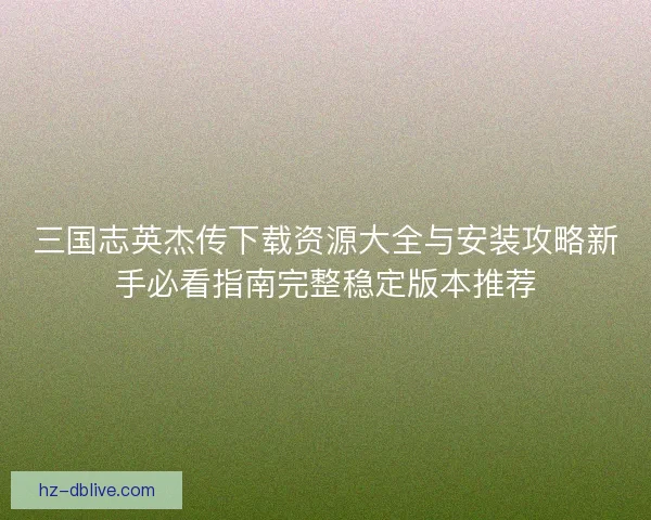 三国志英杰传下载资源大全与安装攻略新手必看指南完整稳定版本推荐 三国志英杰传下载资源大全与安装攻略新手必看指南完整稳定版本推荐
